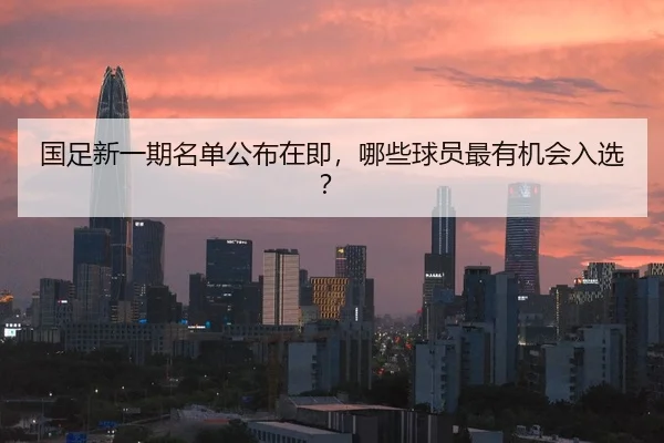 国足新一期名单公布在即，哪些球员最有机会入选？