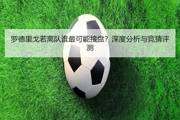 罗德里戈若离队谁最可能接盘？深度分析与竞猜评测