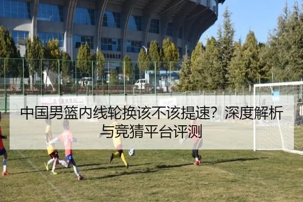 中国男篮内线轮换该不该提速？深度解析与竞猜平台评测